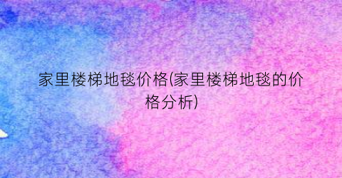 家里楼梯地毯价格(家里楼梯地毯的价格分析)