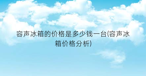 容声冰箱的价格是多少钱一台(容声冰箱价格分析)