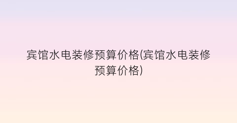 宾馆水电装修预算价格(宾馆水电装修预算价格)