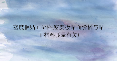 密度板贴面价格(密度板贴面价格与贴面材料质量有关)