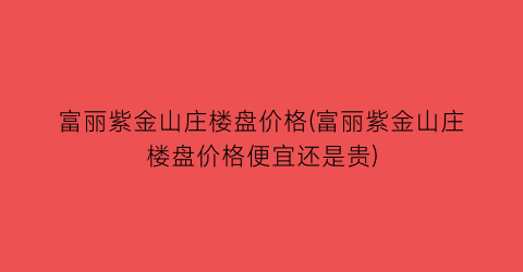 富丽紫金山庄楼盘价格(富丽紫金山庄楼盘价格便宜还是贵)