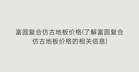 富圆复合仿古地板价格(了解富圆复合仿古地板价格的相关信息)