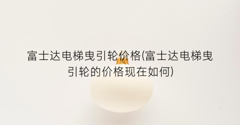 富士达电梯曳引轮价格(富士达电梯曳引轮的价格现在如何)