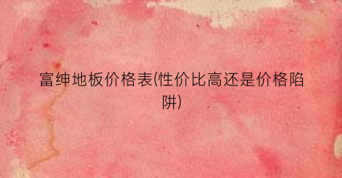 富绅地板价格表(性价比高还是价格陷阱)