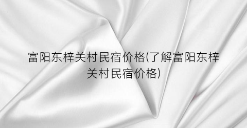 富阳东梓关村民宿价格(了解富阳东梓关村民宿价格)