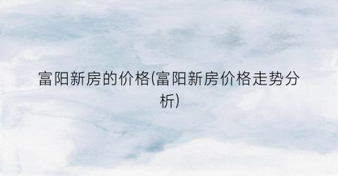 富阳新房的价格(富阳新房价格走势分析)