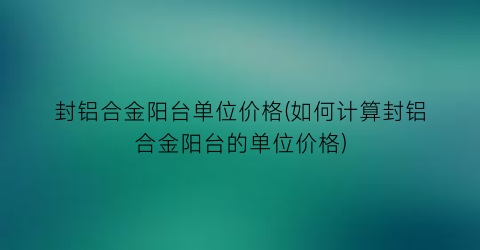 封铝合金阳台单位价格(如何计算封铝合金阳台的单位价格)