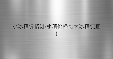 小冰箱价格(小冰箱价格比大冰箱便宜)