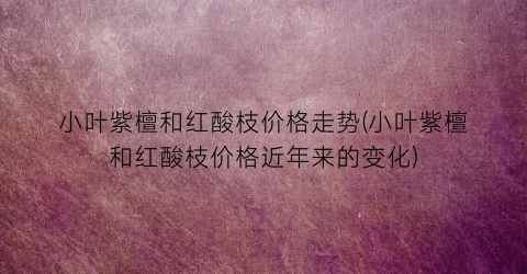 小叶紫檀和红酸枝价格走势(小叶紫檀和红酸枝价格近年来的变化)