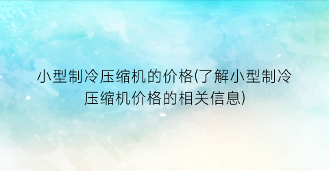 小型制冷压缩机的价格(了解小型制冷压缩机价格的相关信息)