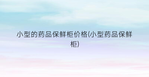 小型的药品保鲜柜价格(小型药品保鲜柜)