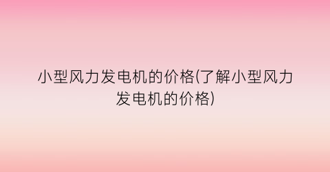 小型风力发电机的价格(了解小型风力发电机的价格)
