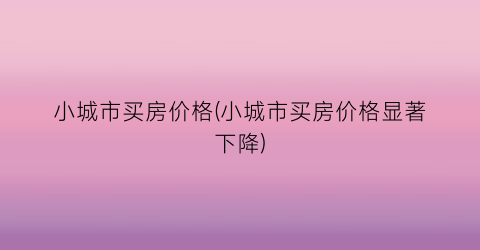 小城市买房价格(小城市买房价格显著下降)