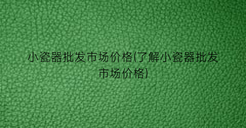 小瓷器批发市场价格(了解小瓷器批发市场价格)