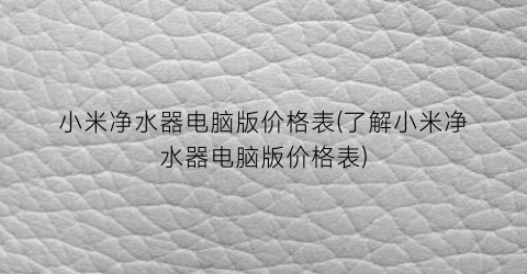小米净水器电脑版价格表(了解小米净水器电脑版价格表)