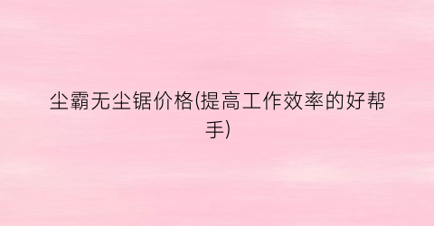 尘霸无尘锯价格(提高工作效率的好帮手)