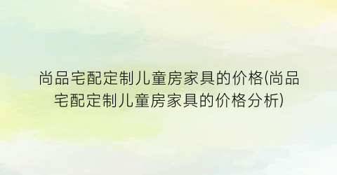 “尚品宅配定制儿童房家具的价格(尚品宅配定制儿童房家具的价格分析)