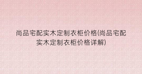 尚品宅配实木定制衣柜价格(尚品宅配实木定制衣柜价格详解)