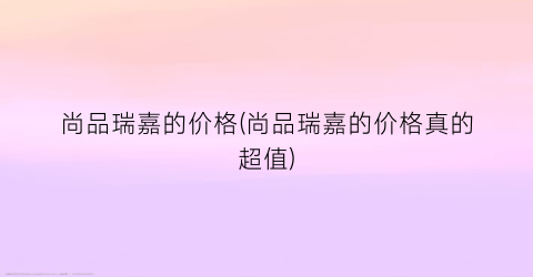 尚品瑞嘉的价格(尚品瑞嘉的价格真的超值)