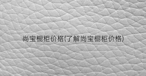 “尚宝橱柜价格(了解尚宝橱柜价格)