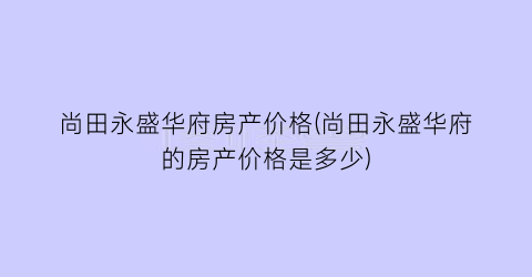 尚田永盛华府房产价格(尚田永盛华府的房产价格是多少)