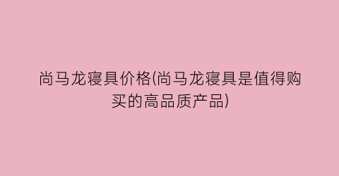 “尚马龙寝具价格(尚马龙寝具是值得购买的高品质产品)