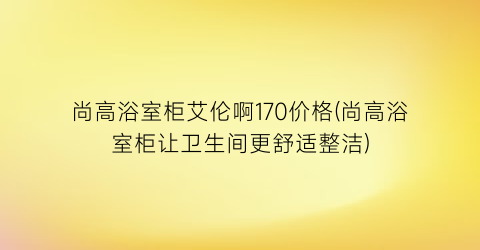 尚高浴室柜艾伦啊170价格(尚高浴室柜让卫生间更舒适整洁)