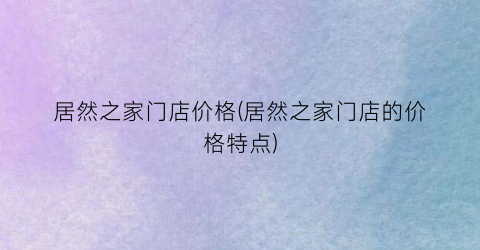 “居然之家门店价格(居然之家门店的价格特点)
