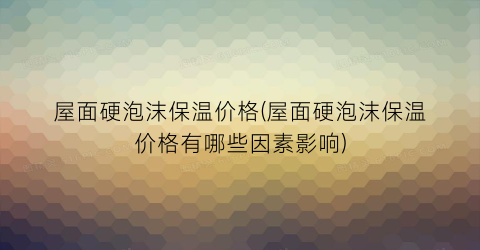 “屋面硬泡沫保温价格(屋面硬泡沫保温价格有哪些因素影响)