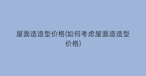 屋面造造型价格(如何考虑屋面造造型价格)