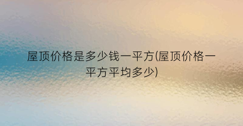 屋顶价格是多少钱一平方(屋顶价格一平方平均多少)