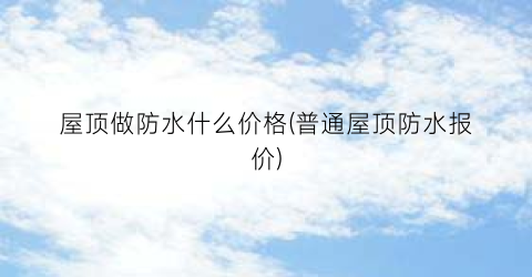 屋顶做防水什么价格(普通屋顶防水报价)