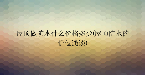 屋顶做防水什么价格多少(屋顶防水的价位浅谈)