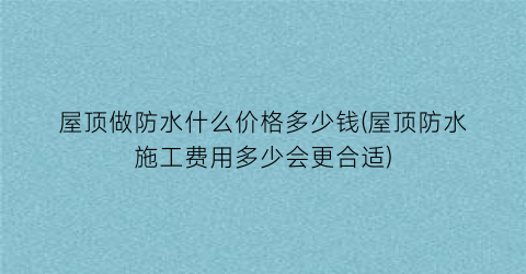 “屋顶做防水什么价格多少钱(屋顶防水施工费用多少会更合适)