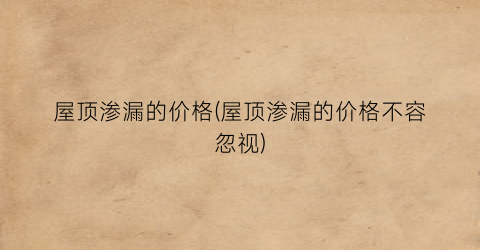 屋顶渗漏的价格(屋顶渗漏的价格不容忽视)