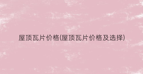 “屋顶瓦片价格(屋顶瓦片价格及选择)