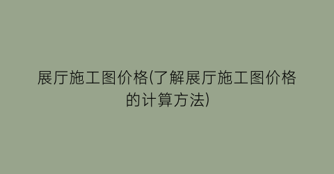 展厅施工图价格(了解展厅施工图价格的计算方法)