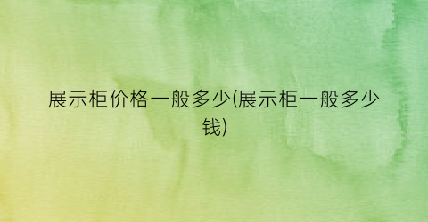 展示柜价格一般多少(展示柜一般多少钱)