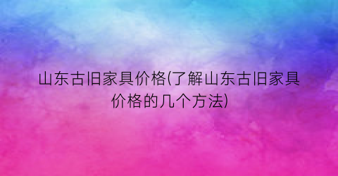 山东古旧家具价格(了解山东古旧家具价格的几个方法)