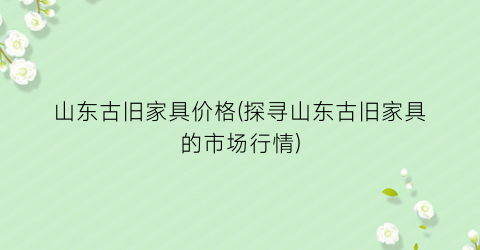 山东古旧家具价格(探寻山东古旧家具的市场行情)