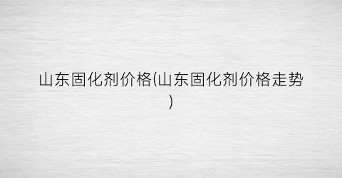 山东固化剂价格(山东固化剂价格走势)
