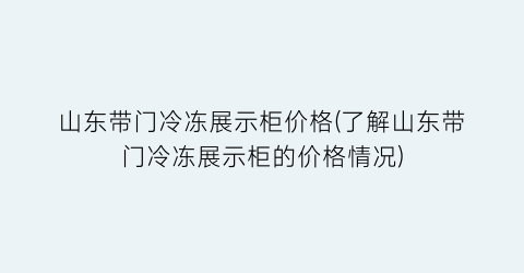 “山东带门冷冻展示柜价格(了解山东带门冷冻展示柜的价格情况)