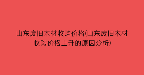 山东废旧木材收购价格(山东废旧木材收购价格上升的原因分析)