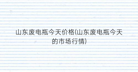 山东废电瓶今天价格(山东废电瓶今天的市场行情)