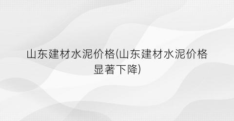 山东建材水泥价格(山东建材水泥价格显著下降)