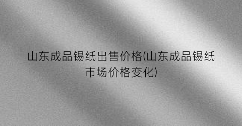 山东成品锡纸出售价格(山东成品锡纸市场价格变化)