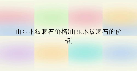 山东木纹洞石价格(山东木纹洞石的价格)