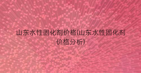 山东水性固化剂价格(山东水性固化剂价格分析)