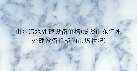 山东污水处理设备价格(浅谈山东污水处理设备价格的市场状况)