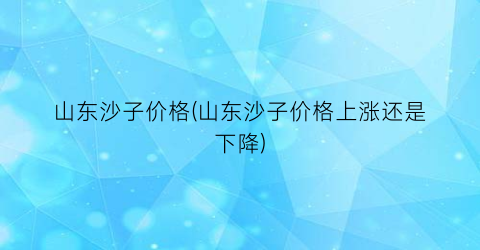 “山东沙子价格(山东沙子价格上涨还是下降)